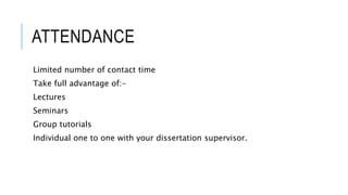 ATTENDANCE
Limited number of contact time
Take full advantage of:-
Lectures
Seminars
Group tutorials
Individual one to one with your dissertation supervisor.
 