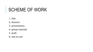 SCHEME OF WORK
1. title
2. lectures
3. presentation
4. group tutorials
5. draft
6. one to one
 