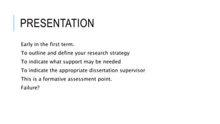 PRESENTATION
Early in the first term.
To outline and define your research strategy
To indicate what support may be needed
To indicate the appropriate dissertation supervisor
This is a formative assessment point.
Failure?
 
