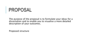 PROPOSAL
The purpose of the proposal is to formulate your ideas for a
dissertation and to enable you to visualise a more detailed
description of your outcomes.
Proposed structure
 