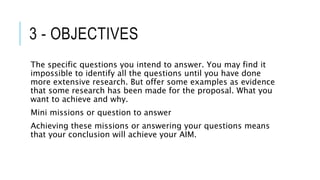 3 - OBJECTIVES
The specific questions you intend to answer. You may find it
impossible to identify all the questions until you have done
more extensive research. But offer some examples as evidence
that some research has been made for the proposal. What you
want to achieve and why.
Mini missions or question to answer
Achieving these missions or answering your questions means
that your conclusion will achieve your AIM.
 