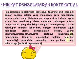 HAKIKAT PEMBELAJARAN KONTEKSTUALPembelajarankontekstual (contextual teaching and learning) adalahkonsepbelajar yang membantu guru mengaitkanantaramateri yang diajarkannyadengansituasidunianyatasiswadanmendorongsiswamembuathubunganantarapengetahuan yang dimilkinyadenganpenerapannyadalamkehidupanmerekasehari-hari, denganmelibatkantujuhkomponenutamapembelajaranefektif, yakni: kontruktivisme(contructivism), bertanya (questioning), menemukan (inquiry), masyarakatbelajar (learning community), pemodelan (modeling) danpenilaian yang sebenarnya (authntic assessment) 