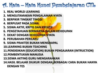 A. Kata – KataKunciPembelajaran CTLREAL WORLD LEARNINGMENGUTAMAKAN PENGALAMAN NYATABERPIKIR TINGKAT TINGGIBERPUSAT PADA SISWASISWA AKTIF, KRITIS DAN KREATIFPENGETAHUAN BERMAKNA DALAM KEHIDUPANDEKAT DENGAN KEHIDUPAN NYATAPERUBAHAN PERILAKUSISWA PRAKTEK BUKAN MENGHAPALLEARNING BUKAN TEACHINGPENDIDIKAN (EDUCATION) BUKAN PENGAJARAN (INTRUCTION)PEMBENTUKAN MANUSIASISWA AKTING GURU MENGARAHKANHASIL BELAJAR DIUKUR DENGAN BERBAGAI CARA BUKAN HANYA DENGAN TES