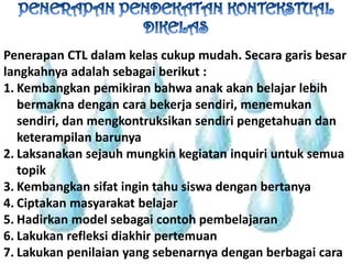 PENERAPAN PENDEKATAN KONTEKSTUAL DIKELASPenerapan CTL dalamkelascukupmudah. Secaragarisbesarlangkahnyaadalahsebagaiberikut :Kembangkanpemikiranbahwaanakakanbelajarlebihbermaknadengancarabekerjasendiri, menemukansendiri, danmengkontruksikansendiripengetahuandanketerampilanbarunyaLaksanakansejauhmungkinkegiataninquiriuntuksemuatopikKembangkansifatingintahusiswadenganbertanyaCiptakanmasyarakatbelajarHadirkan model sebagaicontohpembelajaranLakukanrefleksidiakhirpertemuanLakukanpenilaian yang sebenarnyadenganberbagaicara
