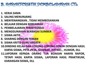 B. KARAKTERISTIK PEMBELAJARAN CTLKERJA SAMASALING MENUNJANGMENYENANGKAN , TIDAK MEMBOSANKANBELAJAR DENGAN BERGAIRAHPEMBELAJARAN TERINTEGRASIMENGGUNAKAN BERBAGAI SUMBERSISWA AKTIFSHARING DENGAN TEMANSISWA KRITIS GURU KREATIFDINDING KELAS DAN LORONG-LORONG PENUH DENGAN HASIL KARYA SISWA, PETA-PETA, GAMBAR, ARTIKEL , HUMOR, DLLLAPORAN KEPADA ORANG TUA BUAKAN HANYA RAPOR, TETAPI HASIL KARYA SISWA, LAPORAN HASIL PRAKTIKUM, KARANGAN SISWA, DLL