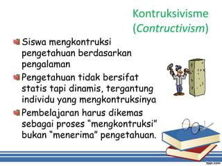 Kontruksivisme
(Contructivism)
Siswa mengkontruksi
pengetahuan berdasarkan
pengalaman
Pengetahuan tidak bersifat
statis tapi dinamis, tergantung
individu yang mengkontruksinya
Pembelajaran harus dikemas
sebagai proses “mengkontruksi”
bukan “menerima” pengetahuan.
 