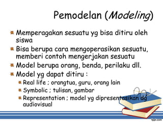 Pemodelan (Modeling)
Memperagakan sesuatu yg bisa ditiru oleh
siswa
Bisa berupa cara mengoperasikan sesuatu,
memberi contoh mengerjakan sesuatu
Model berupa orang, benda, perilaku dll.
Model yg dapat ditiru :
Real life ; orangtua, guru, orang lain
Symbolic ; tulisan, gambar
Representation ; model yg dipresentasikan dg
audiovisual
 