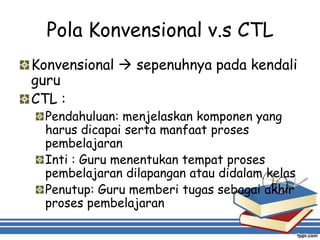Pola Konvensional v.s CTL
Konvensional  sepenuhnya pada kendali
guru
CTL :
Pendahuluan: menjelaskan komponen yang
harus dicapai serta manfaat proses
pembelajaran
Inti : Guru menentukan tempat proses
pembelajaran dilapangan atau didalam kelas
Penutup: Guru memberi tugas sebagai akhir
proses pembelajaran
 