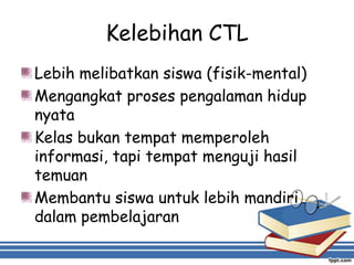 Kelebihan CTL
Lebih melibatkan siswa (fisik-mental)
Mengangkat proses pengalaman hidup
nyata
Kelas bukan tempat memperoleh
informasi, tapi tempat menguji hasil
temuan
Membantu siswa untuk lebih mandiri
dalam pembelajaran
 