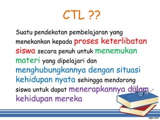 CTL ??
Suatu pendekatan pembelajaran yang
menekankan kepada proses keterlibatan
siswa secara penuh untuk menemukan
materi yang dipelajari dan
menghubungkannya dengan situasi
kehidupan nyata sehingga mendorong
siswa untuk dapat menerapkannya dalam
kehidupan mereka
 