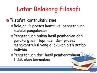 Latar Belakang Filosofi
Filsafat kontruksivisme
Belajar  proses kontruksi pengetahuan
melalui pengalaman
Pengetahuan bukan hasil pemberian dari
guru/org lain, tapi hasil dari proses
mengkontruksi yang dilakukan oleh setiap
individu
Pengetahuan dari hasil pemberitahuan
tidak akan bermakna
 