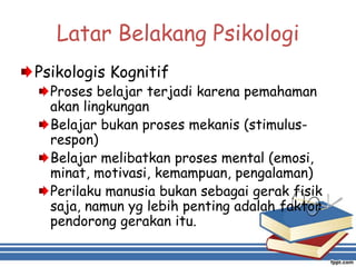Latar Belakang Psikologi
Psikologis Kognitif
Proses belajar terjadi karena pemahaman
akan lingkungan
Belajar bukan proses mekanis (stimulus-
respon)
Belajar melibatkan proses mental (emosi,
minat, motivasi, kemampuan, pengalaman)
Perilaku manusia bukan sebagai gerak fisik
saja, namun yg lebih penting adalah faktor
pendorong gerakan itu.
 