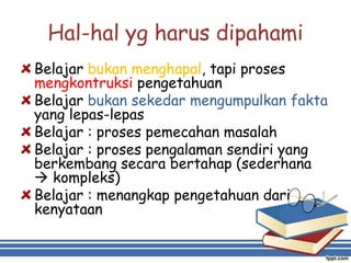 Hal-hal yg harus dipahami
Belajar bukan menghapal, tapi proses
mengkontruksi pengetahuan
Belajar bukan sekedar mengumpulkan fakta
yang lepas-lepas
Belajar : proses pemecahan masalah
Belajar : proses pengalaman sendiri yang
berkembang secara bertahap (sederhana
 kompleks)
Belajar : menangkap pengetahuan dari
kenyataan
 