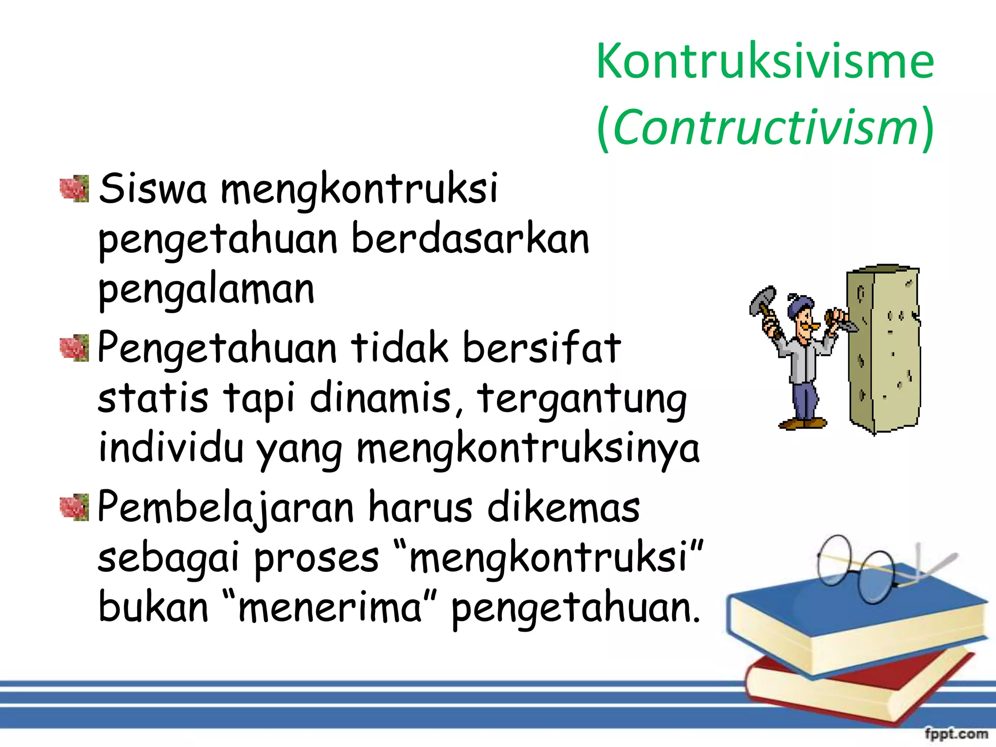 Kontruksivisme
(Contructivism)

Siswa mengkontruksi
pengetahuan berdasarkan
pengalaman
Pengetahuan tidak bersifat
statis tapi dinamis, tergantung
individu yang mengkontruksinya
Pembelajaran harus dikemas
sebagai proses “mengkontruksi”
bukan “menerima” pengetahuan.

 