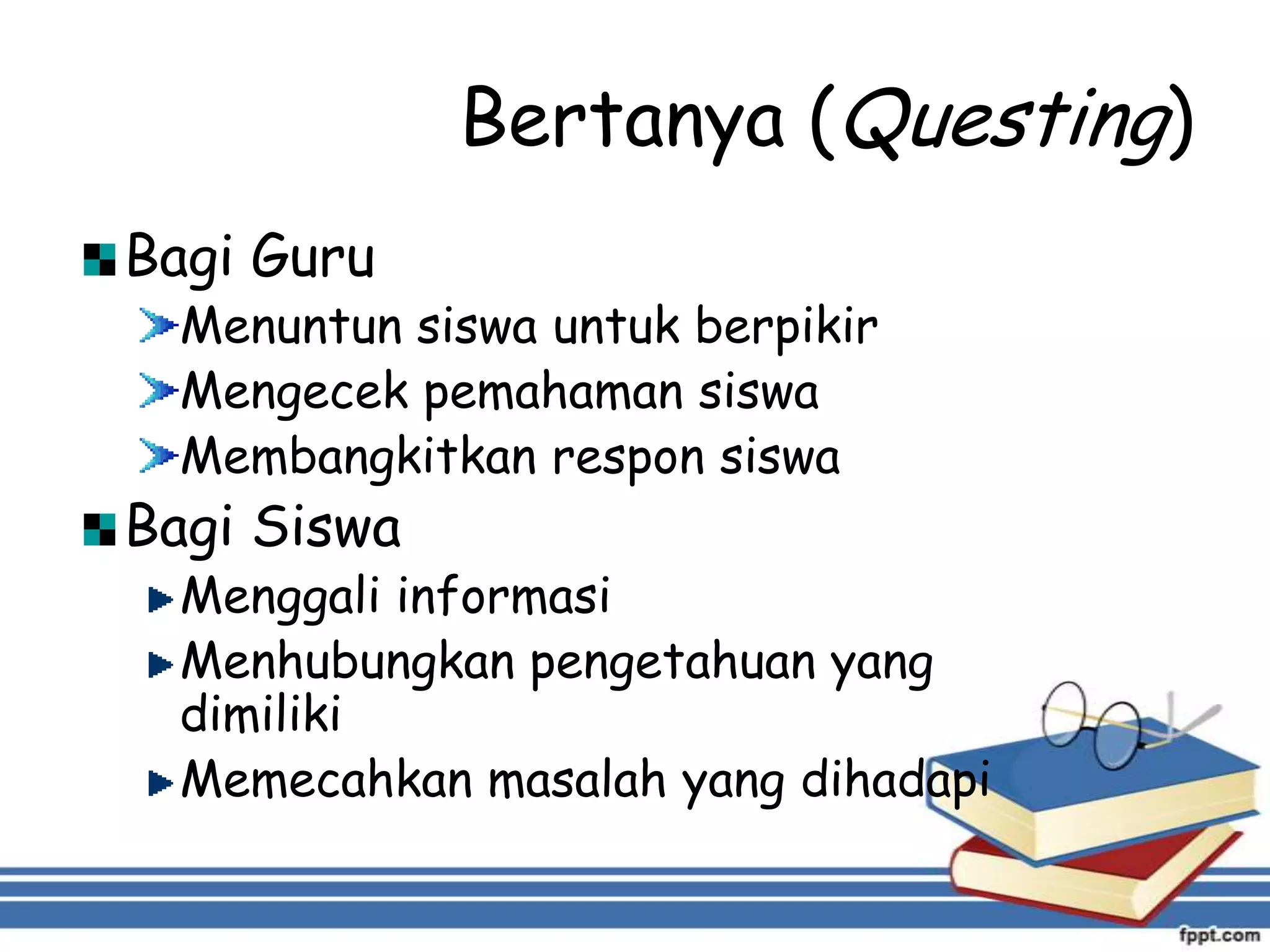 Bertanya (Questing)
Bagi Guru

Menuntun siswa untuk berpikir
Mengecek pemahaman siswa
Membangkitkan respon siswa

Bagi Siswa

Menggali informasi
Menhubungkan pengetahuan yang
dimiliki
Memecahkan masalah yang dihadapi

 
