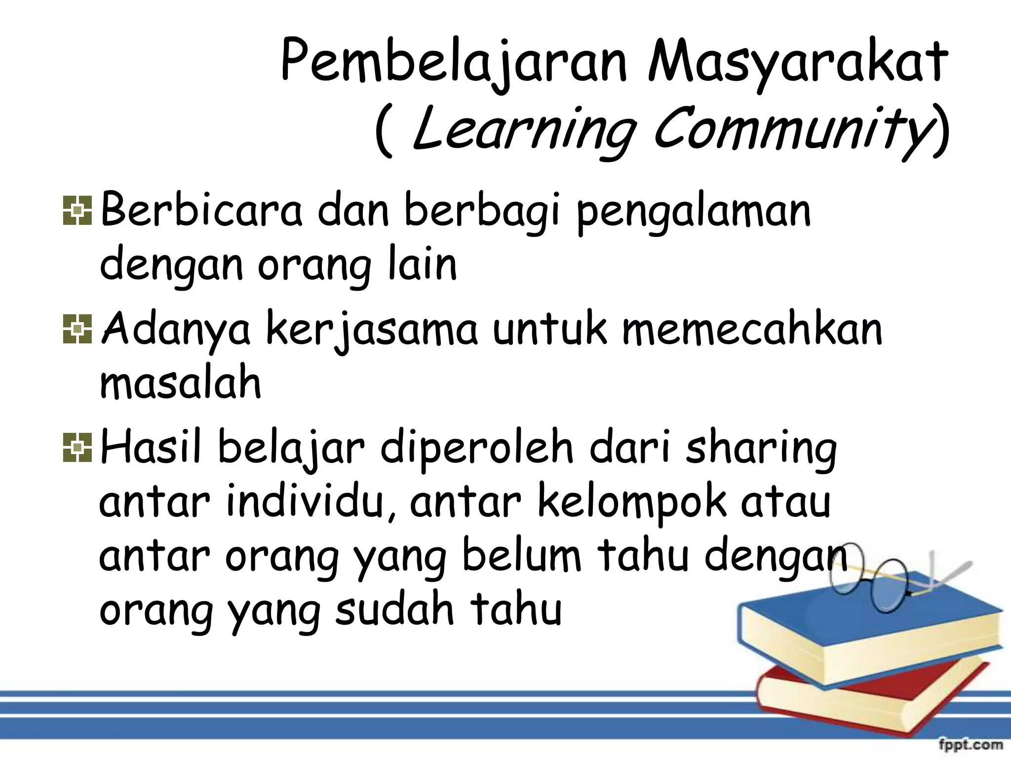 Pembelajaran Masyarakat
( Learning Community)
Berbicara dan berbagi pengalaman
dengan orang lain
Adanya kerjasama untuk memecahkan
masalah
Hasil belajar diperoleh dari sharing
antar individu, antar kelompok atau
antar orang yang belum tahu dengan
orang yang sudah tahu

 