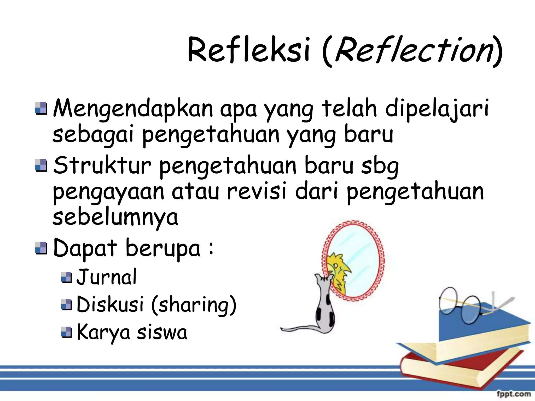 Refleksi (Reflection)
Mengendapkan apa yang telah dipelajari
sebagai pengetahuan yang baru
Struktur pengetahuan baru sbg
pengayaan atau revisi dari pengetahuan
sebelumnya
Dapat berupa :
Jurnal
Diskusi (sharing)
Karya siswa

 
