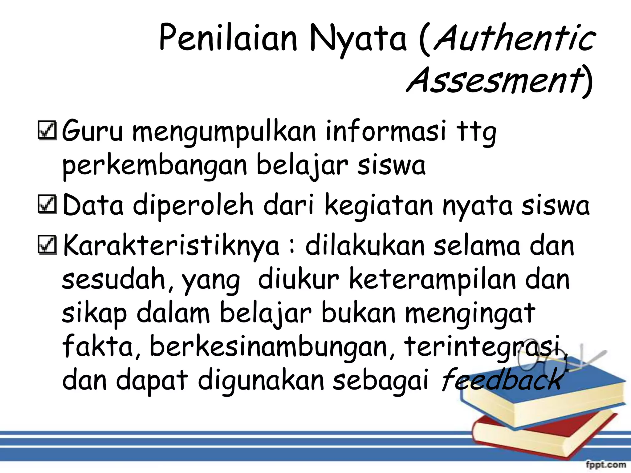 Penilaian Nyata (Authentic
Assesment)
Guru mengumpulkan informasi ttg
perkembangan belajar siswa
Data diperoleh dari kegiatan nyata siswa
Karakteristiknya : dilakukan selama dan
sesudah, yang diukur keterampilan dan
sikap dalam belajar bukan mengingat
fakta, berkesinambungan, terintegrasi,
dan dapat digunakan sebagai feedback

 