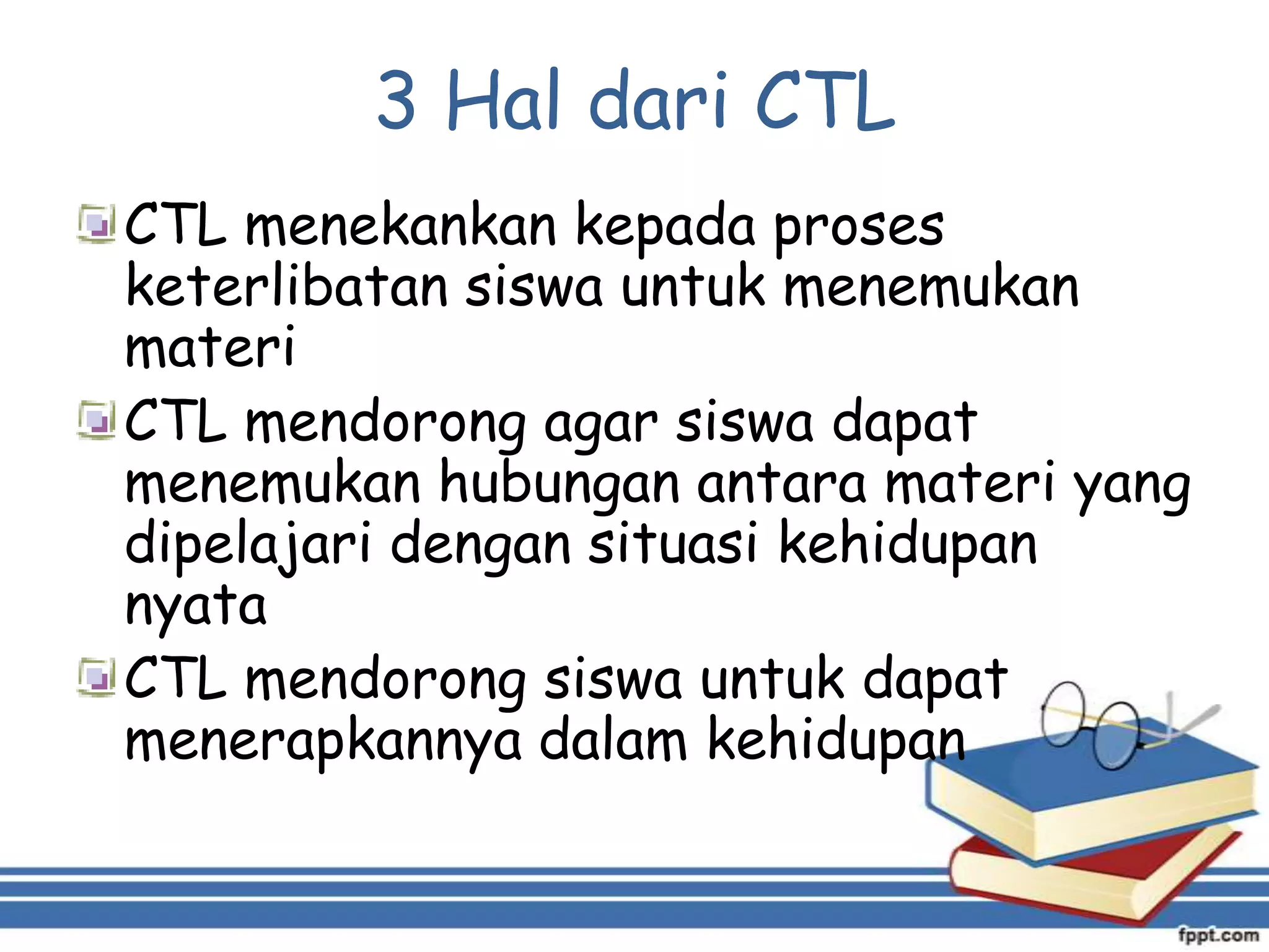 3 Hal dari CTL
CTL menekankan kepada proses
keterlibatan siswa untuk menemukan
materi
CTL mendorong agar siswa dapat
menemukan hubungan antara materi yang
dipelajari dengan situasi kehidupan
nyata
CTL mendorong siswa untuk dapat
menerapkannya dalam kehidupan

 