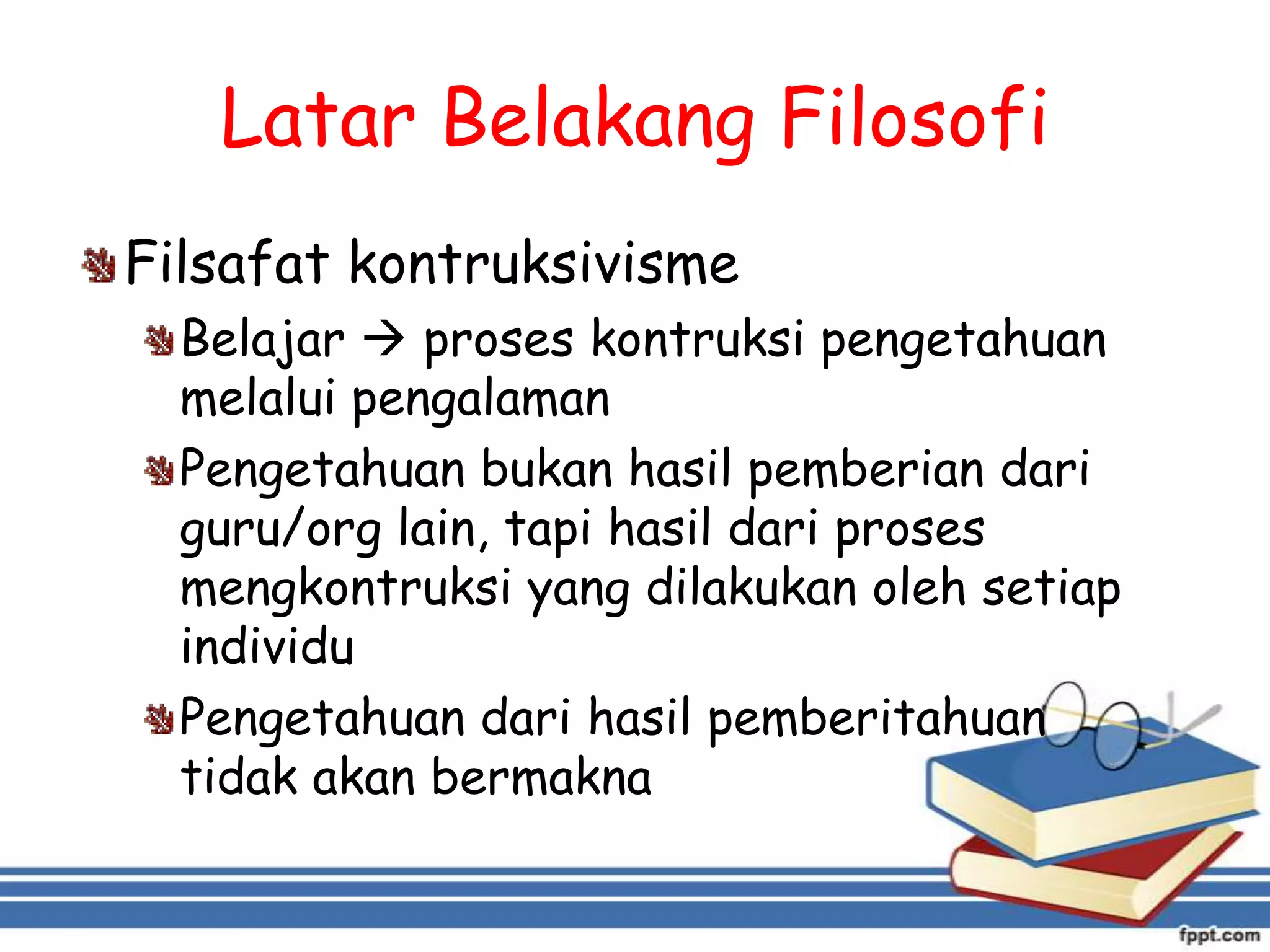 Latar Belakang Filosofi
Filsafat kontruksivisme
Belajar  proses kontruksi pengetahuan
melalui pengalaman
Pengetahuan bukan hasil pemberian dari
guru/org lain, tapi hasil dari proses
mengkontruksi yang dilakukan oleh setiap
individu
Pengetahuan dari hasil pemberitahuan
tidak akan bermakna

 