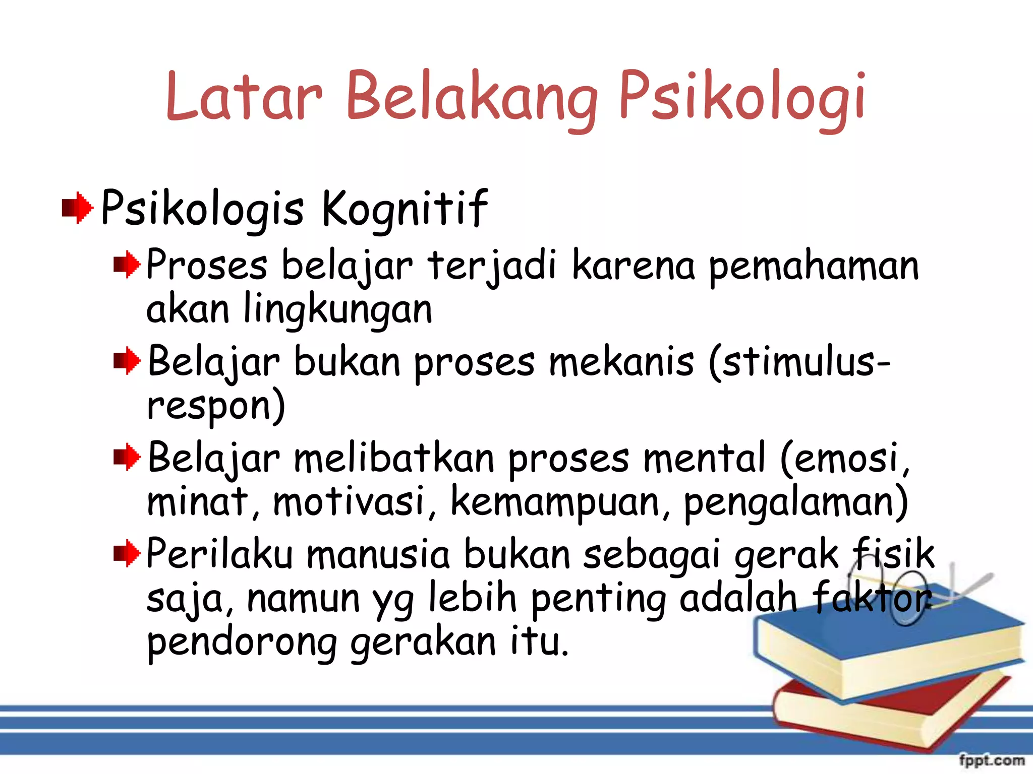Latar Belakang Psikologi
Psikologis Kognitif

Proses belajar terjadi karena pemahaman
akan lingkungan
Belajar bukan proses mekanis (stimulusrespon)
Belajar melibatkan proses mental (emosi,
minat, motivasi, kemampuan, pengalaman)
Perilaku manusia bukan sebagai gerak fisik
saja, namun yg lebih penting adalah faktor
pendorong gerakan itu.

 