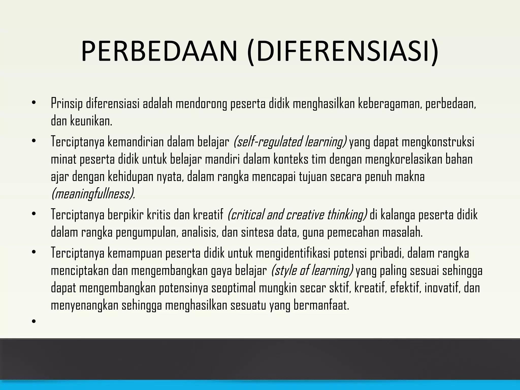 PERBEDAAN (DIFERENSIASI) 
• Prinsip diferensiasi adalah mendorong peserta didik menghasilkan keberagaman, perbedaan, 
dan keunikan. 
• Terciptanya kemandirian dalam belajar (self-regulated learning) yang dapat mengkonstruksi 
minat peserta didik untuk belajar mandiri dalam konteks tim dengan mengkorelasikan bahan 
ajar dengan kehidupan nyata, dalam rangka mencapai tujuan secara penuh makna 
(meaningfullness). 
• Terciptanya berpikir kritis dan kreatif (critical and creative thinking) di kalanga peserta didik 
dalam rangka pengumpulan, analisis, dan sintesa data, guna pemecahan masalah. 
• Terciptanya kemampuan peserta didik untuk mengidentifikasi potensi pribadi, dalam rangka 
menciptakan dan mengembangkan gaya belajar (style of learning) yang paling sesuai sehingga 
dapat mengembangkan potensinya seoptimal mungkin secar sktif, kreatif, efektif, inovatif, dan 
menyenangkan sehingga menghasilkan sesuatu yang bermanfaat. 
• 
 
