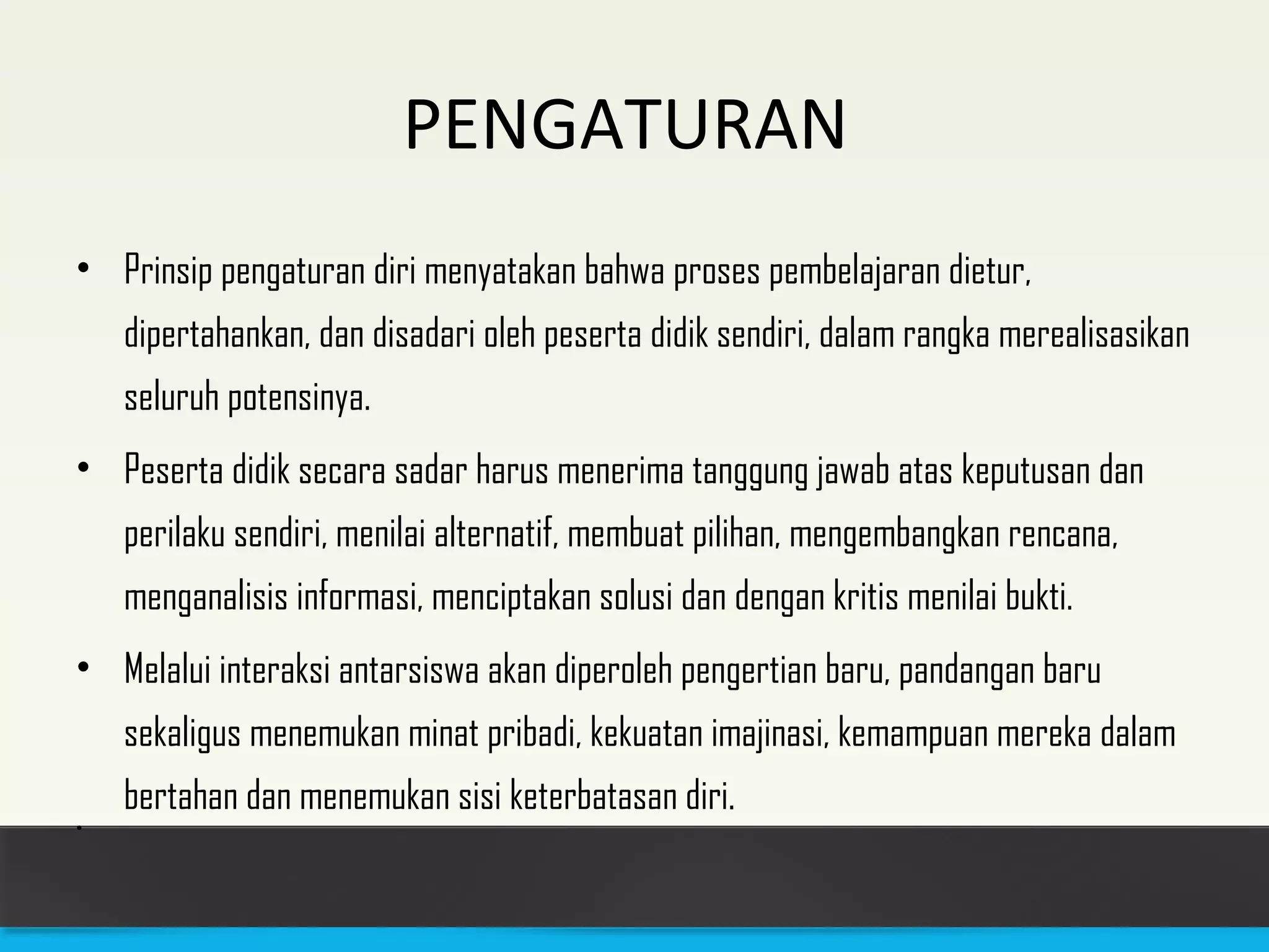 PENGATURAN 
• Prinsip pengaturan diri menyatakan bahwa proses pembelajaran dietur, 
dipertahankan, dan disadari oleh peserta didik sendiri, dalam rangka merealisasikan 
seluruh potensinya. 
• Peserta didik secara sadar harus menerima tanggung jawab atas keputusan dan 
perilaku sendiri, menilai alternatif, membuat pilihan, mengembangkan rencana, 
menganalisis informasi, menciptakan solusi dan dengan kritis menilai bukti. 
• Melalui interaksi antarsiswa akan diperoleh pengertian baru, pandangan baru 
sekaligus menemukan minat pribadi, kekuatan imajinasi, kemampuan mereka dalam 
bertahan dan menemukan sisi keterbatasan diri. 
• 
 