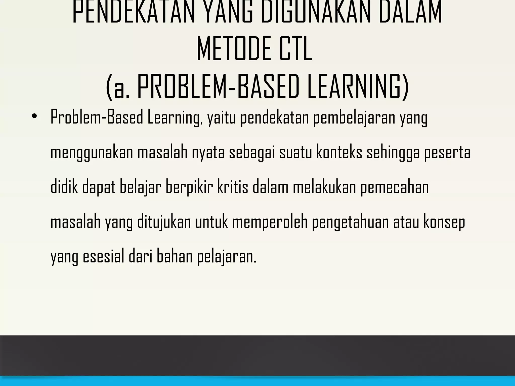 PENDEKATAN YANG DIGUNAKAN DALAM 
METODE CTL 
(a. PROBLEM-BASED LEARNING) 
• Problem-Based Learning, yaitu pendekatan pembelajaran yang 
menggunakan masalah nyata sebagai suatu konteks sehingga peserta 
didik dapat belajar berpikir kritis dalam melakukan pemecahan 
masalah yang ditujukan untuk memperoleh pengetahuan atau konsep 
yang esesial dari bahan pelajaran. 
 