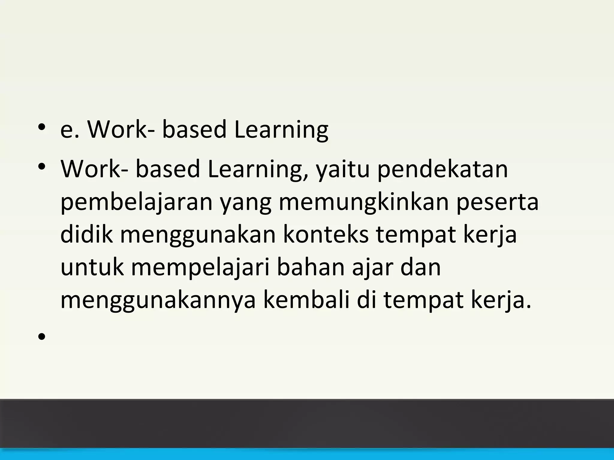 • e. Work- based Learning 
• Work- based Learning, yaitu pendekatan 
pembelajaran yang memungkinkan peserta 
didik menggunakan konteks tempat kerja 
untuk mempelajari bahan ajar dan 
menggunakannya kembali di tempat kerja. 
• 
 