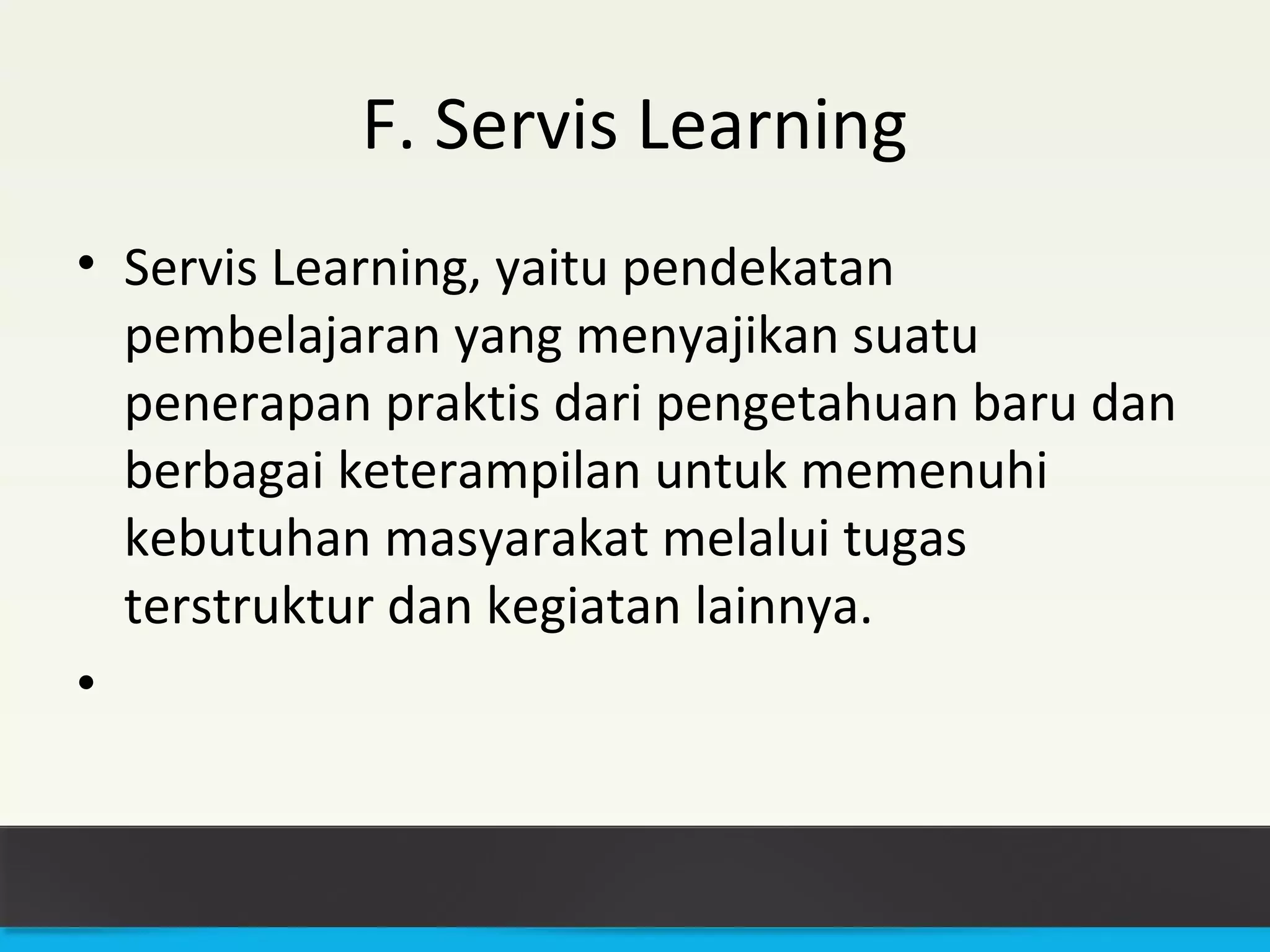 F. Servis Learning 
• Servis Learning, yaitu pendekatan 
pembelajaran yang menyajikan suatu 
penerapan praktis dari pengetahuan baru dan 
berbagai keterampilan untuk memenuhi 
kebutuhan masyarakat melalui tugas 
terstruktur dan kegiatan lainnya. 
• 
 