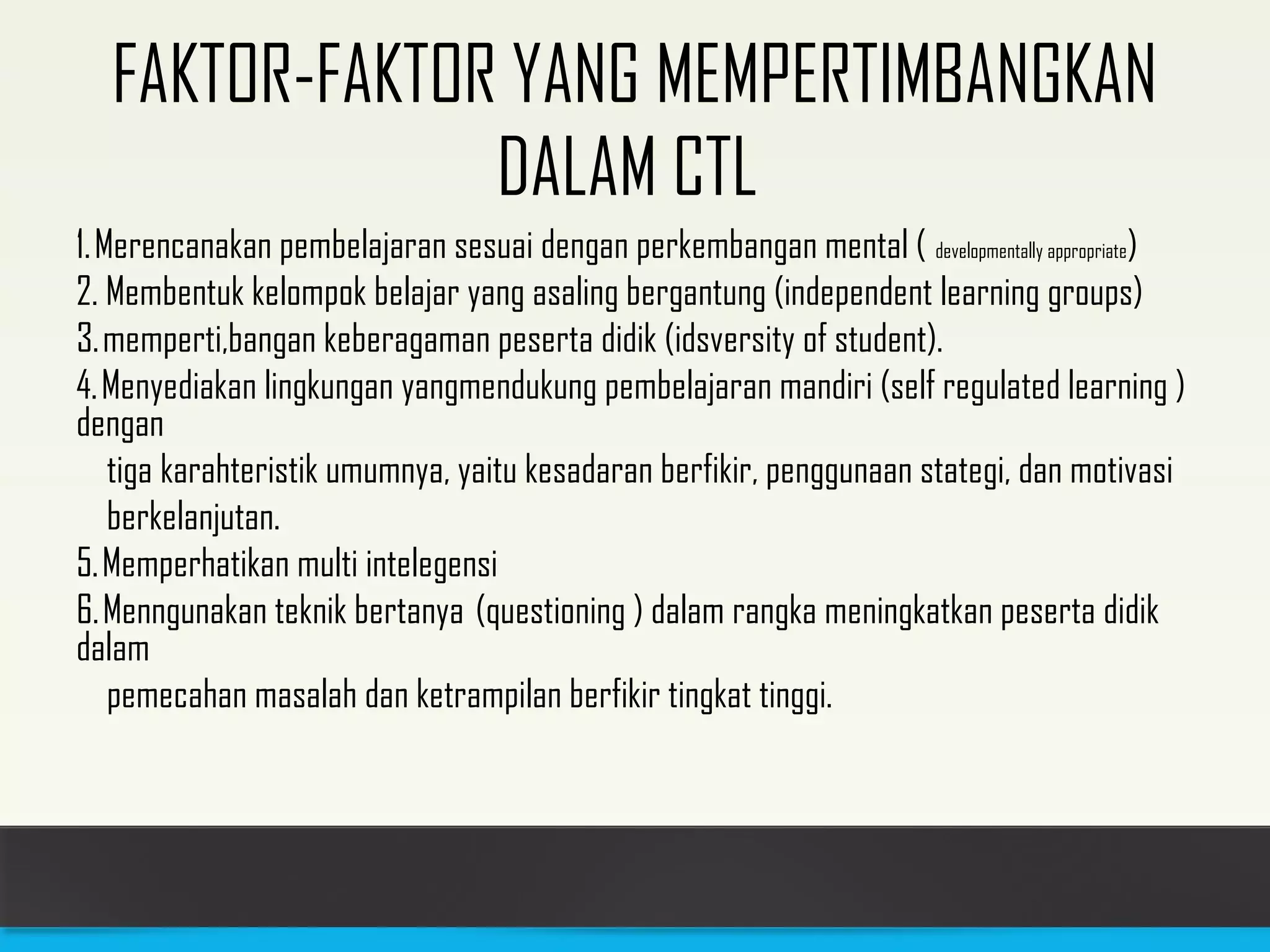 FAKTOR-FAKTOR YANG MEMPERTIMBANGKAN 
DALAM CTL 
1. Merencanakan pembelajaran sesuai dengan perkembangan mental ( developmentally appropriate) 
2. Membentuk kelompok belajar yang asaling bergantung (independent learning groups) 
3. memperti,bangan keberagaman peserta didik (idsversity of student). 
4. Menyediakan lingkungan yangmendukung pembelajaran mandiri (self regulated learning ) 
dengan 
tiga karahteristik umumnya, yaitu kesadaran berfikir, penggunaan stategi, dan motivasi 
berkelanjutan. 
5. Memperhatikan multi intelegensi 
6. Menngunakan teknik bertanya (questioning ) dalam rangka meningkatkan peserta didik 
dalam 
pemecahan masalah dan ketrampilan berfikir tingkat tinggi. 
 