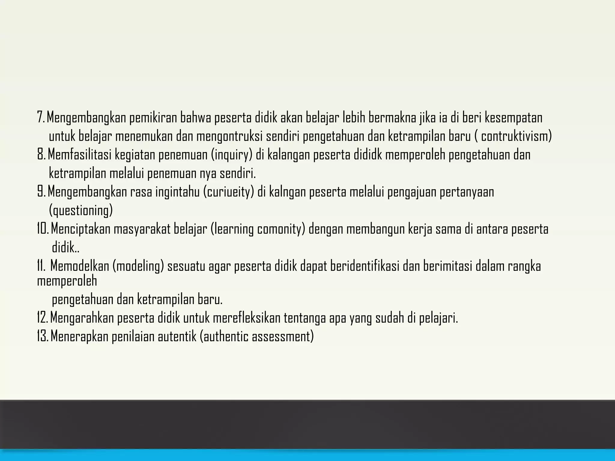 7. Mengembangkan pemikiran bahwa peserta didik akan belajar lebih bermakna jika ia di beri kesempatan 
untuk belajar menemukan dan mengontruksi sendiri pengetahuan dan ketrampilan baru ( contruktivism) 
8. Memfasilitasi kegiatan penemuan (inquiry) di kalangan peserta dididk memperoleh pengetahuan dan 
ketrampilan melalui penemuan nya sendiri. 
9. Mengembangkan rasa ingintahu (curiueity) di kalngan peserta melalui pengajuan pertanyaan 
(questioning) 
10. Menciptakan masyarakat belajar (learning comonity) dengan membangun kerja sama di antara peserta 
didik.. 
11. Memodelkan (modeling) sesuatu agar peserta didik dapat beridentifikasi dan berimitasi dalam rangka 
memperoleh 
pengetahuan dan ketrampilan baru. 
12. Mengarahkan peserta didik untuk merefleksikan tentanga apa yang sudah di pelajari. 
13. Menerapkan penilaian autentik (authentic assessment) 
 