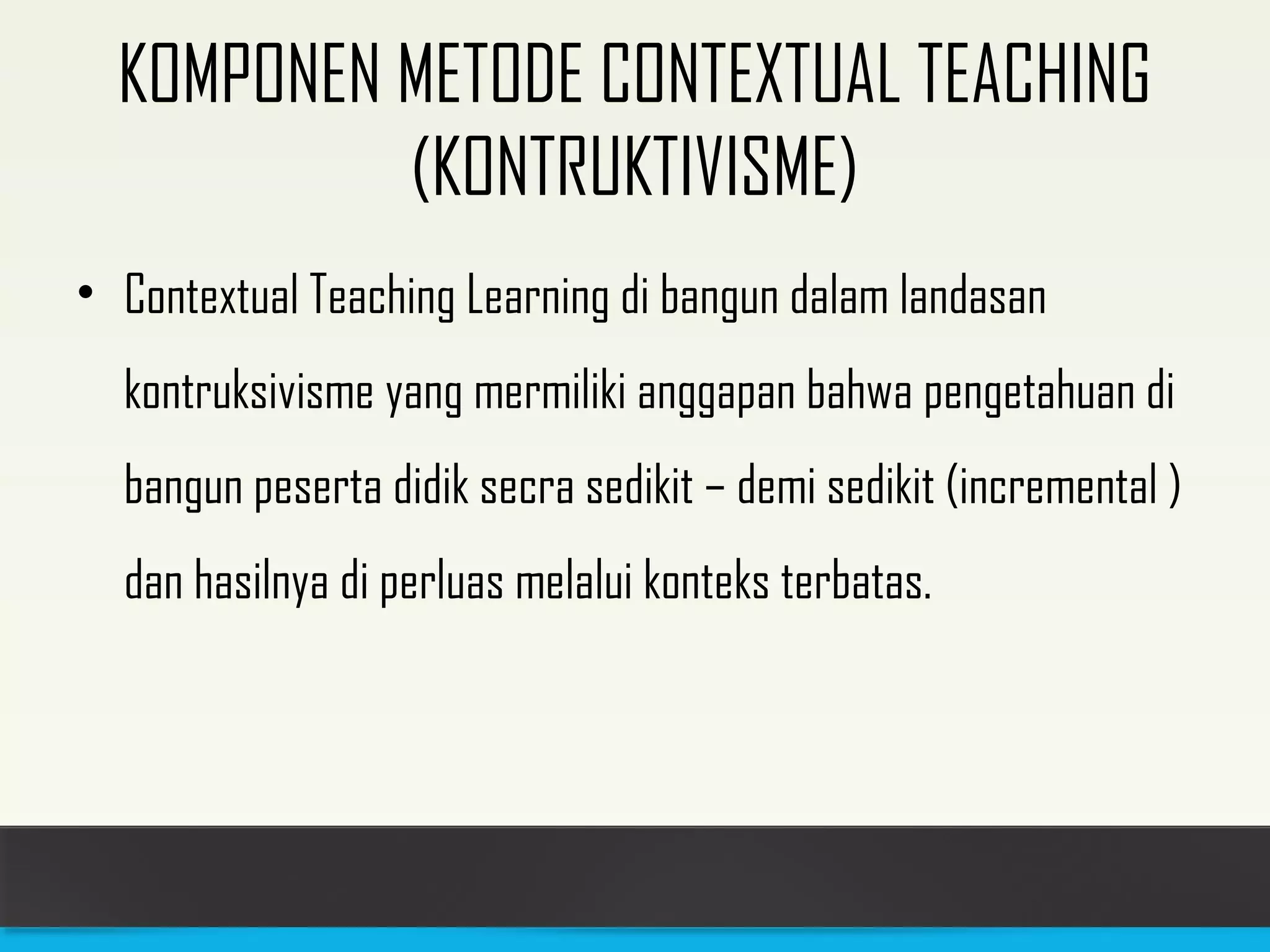 KOMPONEN METODE CONTEXTUAL TEACHING 
(KONTRUKTIVISME) 
• Contextual Teaching Learning di bangun dalam landasan 
kontruksivisme yang mermiliki anggapan bahwa pengetahuan di 
bangun peserta didik secra sedikit – demi sedikit (incremental ) 
dan hasilnya di perluas melalui konteks terbatas. 
 