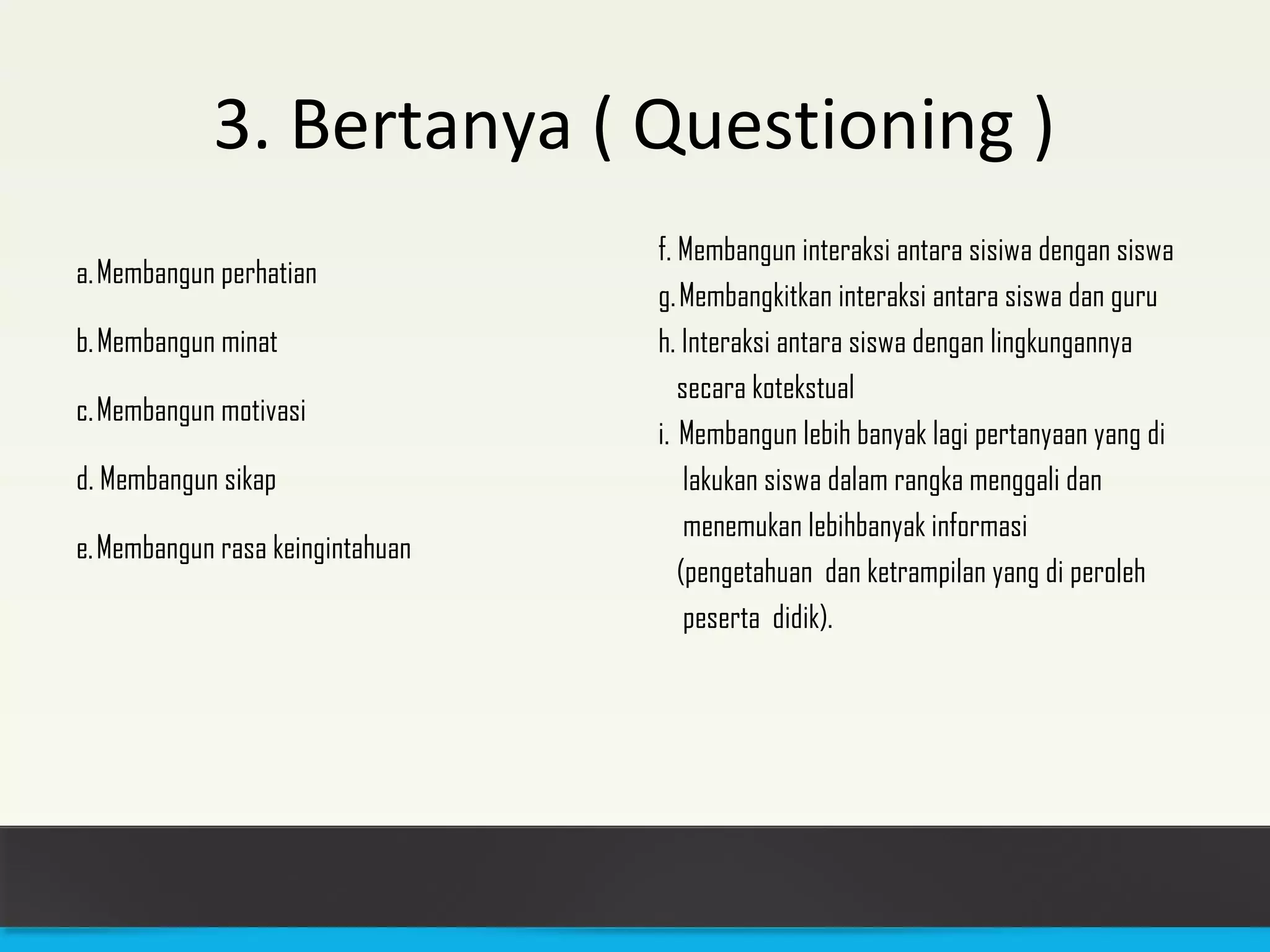 3. Bertanya ( Questioning ) 
a. Membangun perhatian 
b. Membangun minat 
c. Membangun motivasi 
d. Membangun sikap 
e. Membangun rasa keingintahuan 
f. Membangun interaksi antara sisiwa dengan siswa 
g. Membangkitkan interaksi antara siswa dan guru 
h. Interaksi antara siswa dengan lingkungannya 
secara kotekstual 
i. Membangun lebih banyak lagi pertanyaan yang di 
lakukan siswa dalam rangka menggali dan 
menemukan lebihbanyak informasi 
(pengetahuan dan ketrampilan yang di peroleh 
peserta didik). 
 