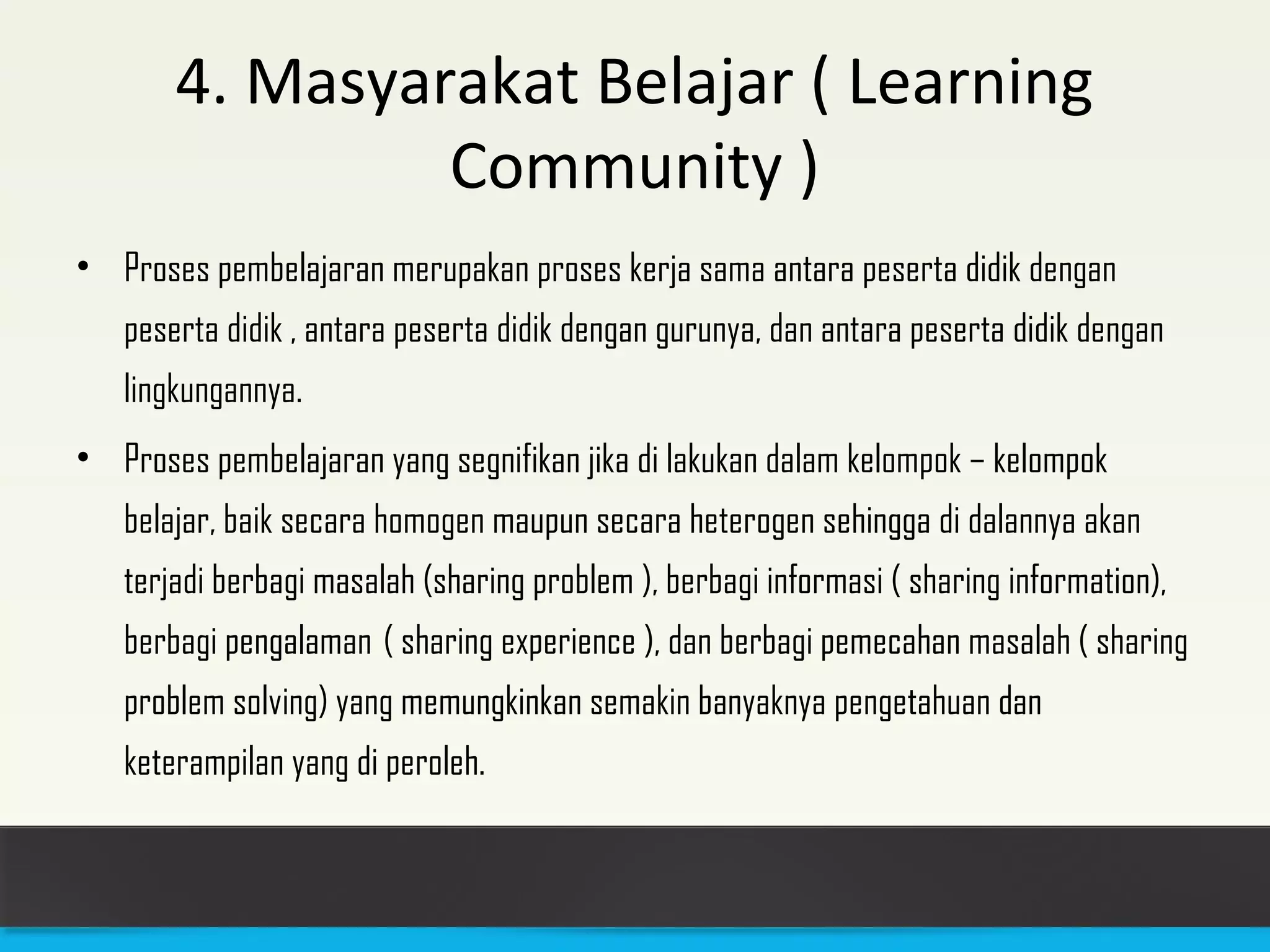 4. Masyarakat Belajar ( Learning 
Community ) 
• Proses pembelajaran merupakan proses kerja sama antara peserta didik dengan 
peserta didik , antara peserta didik dengan gurunya, dan antara peserta didik dengan 
lingkungannya. 
• Proses pembelajaran yang segnifikan jika di lakukan dalam kelompok – kelompok 
belajar, baik secara homogen maupun secara heterogen sehingga di dalannya akan 
terjadi berbagi masalah (sharing problem ), berbagi informasi ( sharing information), 
berbagi pengalaman ( sharing experience ), dan berbagi pemecahan masalah ( sharing 
problem solving) yang memungkinkan semakin banyaknya pengetahuan dan 
keterampilan yang di peroleh. 
 