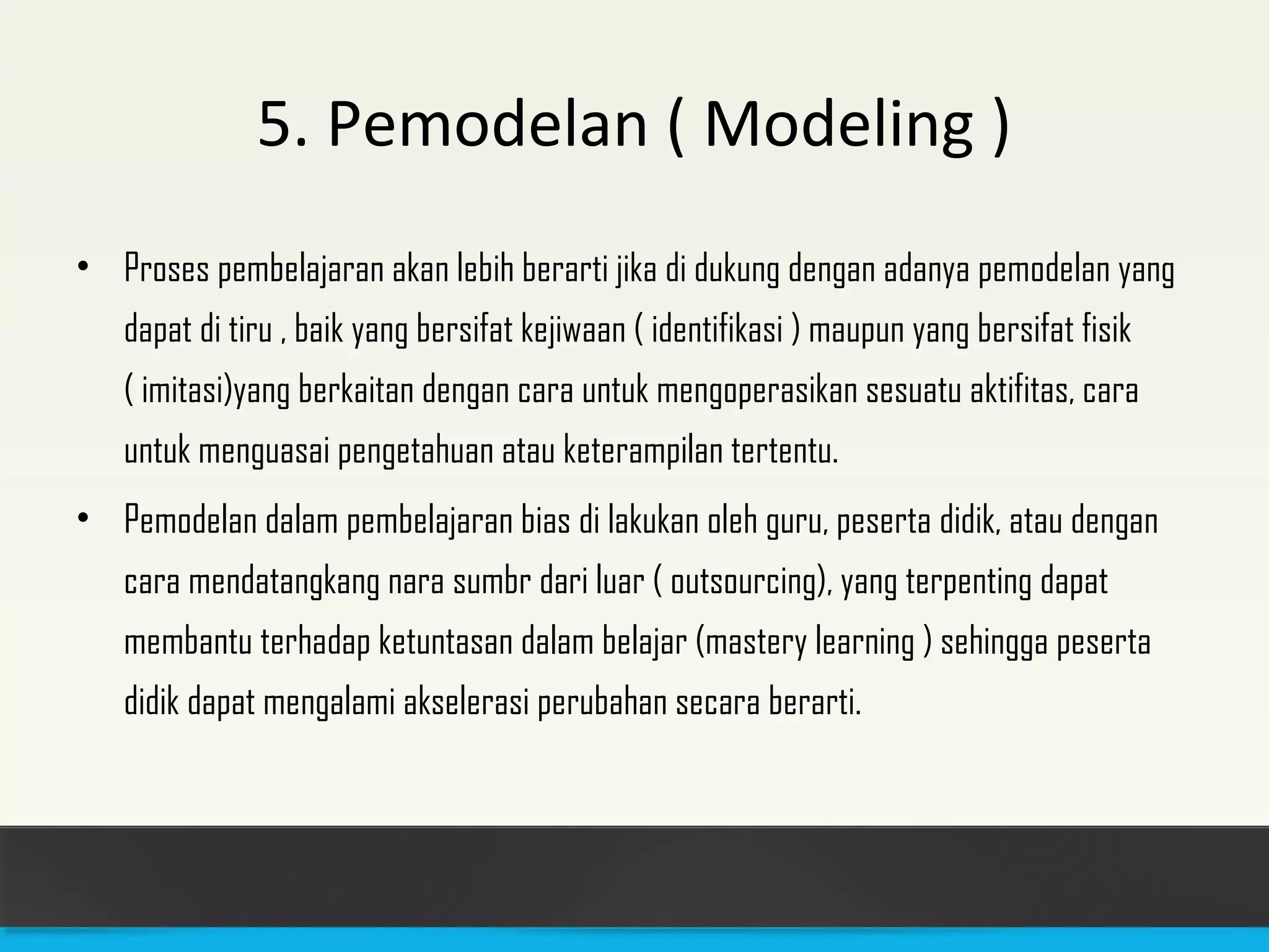 5. Pemodelan ( Modeling ) 
• Proses pembelajaran akan lebih berarti jika di dukung dengan adanya pemodelan yang 
dapat di tiru , baik yang bersifat kejiwaan ( identifikasi ) maupun yang bersifat fisik 
( imitasi)yang berkaitan dengan cara untuk mengoperasikan sesuatu aktifitas, cara 
untuk menguasai pengetahuan atau keterampilan tertentu. 
• Pemodelan dalam pembelajaran bias di lakukan oleh guru, peserta didik, atau dengan 
cara mendatangkang nara sumbr dari luar ( outsourcing), yang terpenting dapat 
membantu terhadap ketuntasan dalam belajar (mastery learning ) sehingga peserta 
didik dapat mengalami akselerasi perubahan secara berarti. 
 