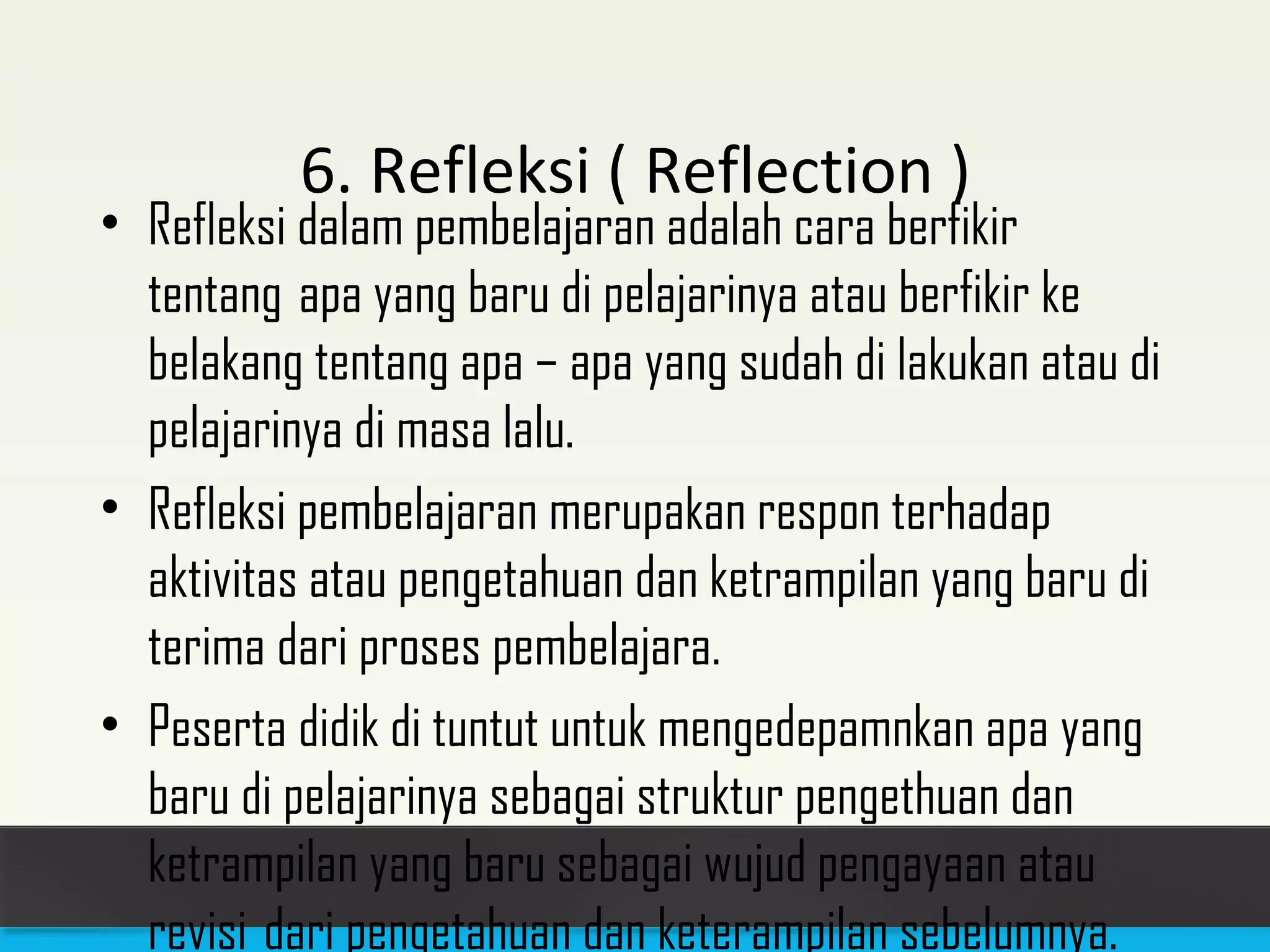 6. Refleksi ( Reflection ) 
• Refleksi dalam pembelajaran adalah cara berfikir 
tentang apa yang baru di pelajarinya atau berfikir ke 
belakang tentang apa – apa yang sudah di lakukan atau di 
pelajarinya di masa lalu. 
• Refleksi pembelajaran merupakan respon terhadap 
aktivitas atau pengetahuan dan ketrampilan yang baru di 
terima dari proses pembelajara. 
• Peserta didik di tuntut untuk mengedepamnkan apa yang 
baru di pelajarinya sebagai struktur pengethuan dan 
ketrampilan yang baru sebagai wujud pengayaan atau 
revisi dari pengetahuan dan keterampilan sebelumnya. 
 