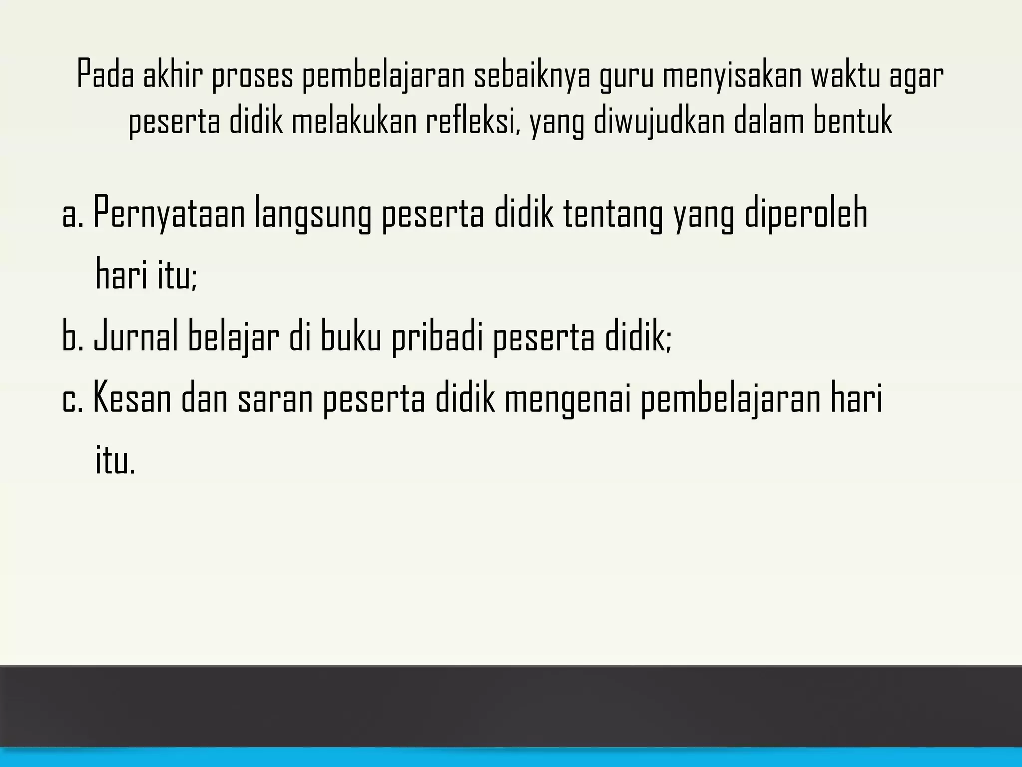 Pada akhir proses pembelajaran sebaiknya guru menyisakan waktu agar 
peserta didik melakukan refleksi, yang diwujudkan dalam bentuk 
a. Pernyataan langsung peserta didik tentang yang diperoleh 
hari itu; 
b. Jurnal belajar di buku pribadi peserta didik; 
c. Kesan dan saran peserta didik mengenai pembelajaran hari 
itu. 
 