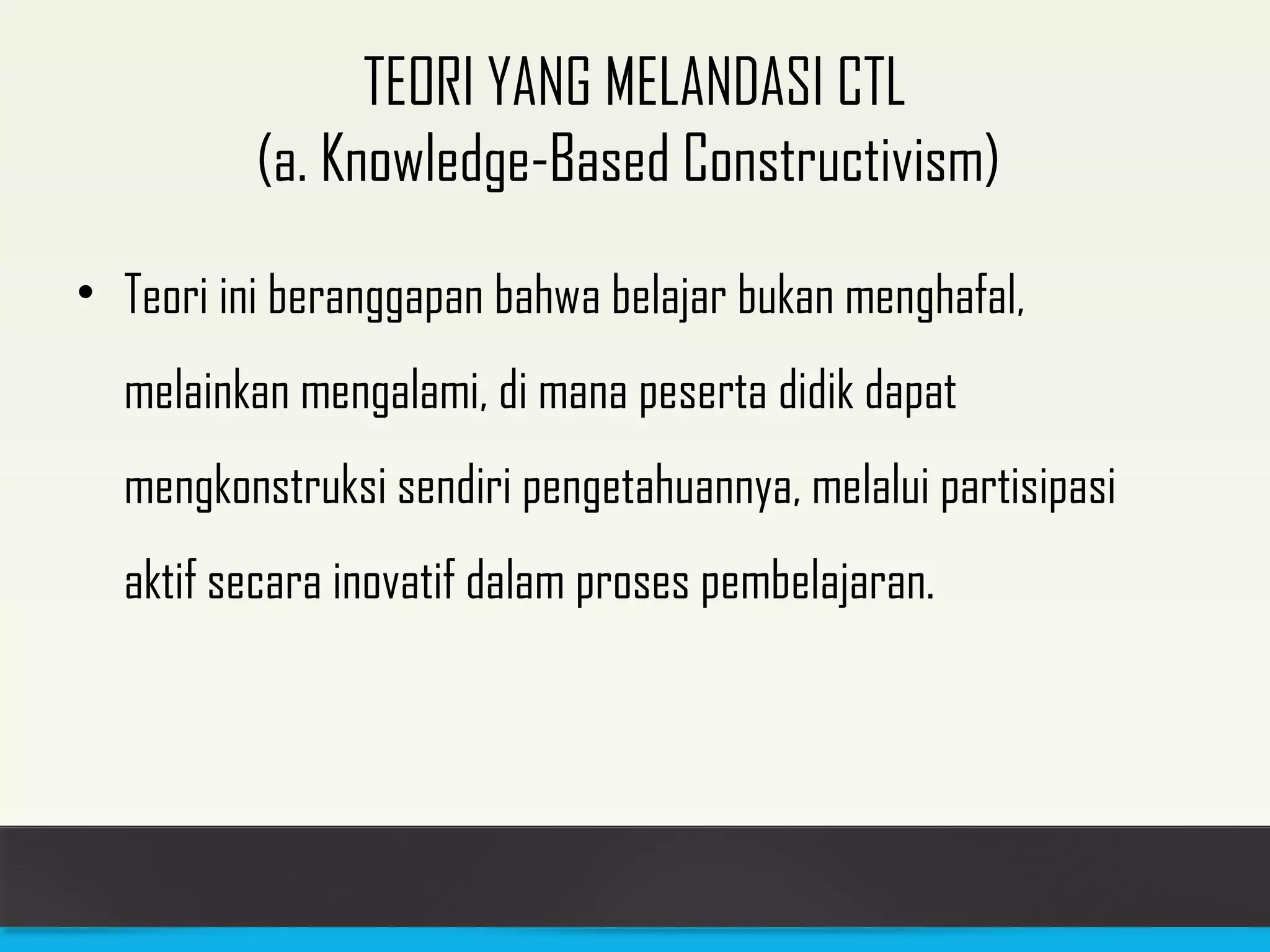TEORI YANG MELANDASI CTL 
(a. Knowledge-Based Constructivism) 
• Teori ini beranggapan bahwa belajar bukan menghafal, 
melainkan mengalami, di mana peserta didik dapat 
mengkonstruksi sendiri pengetahuannya, melalui partisipasi 
aktif secara inovatif dalam proses pembelajaran. 
 