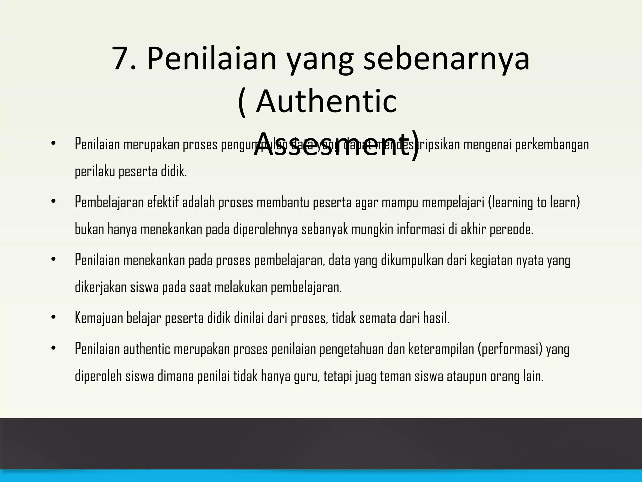 7. Penilaian yang sebenarnya 
( Authentic 
• Penilaian merupakan proses p e n gu mApulsans daeta ysanmg dapeat mnendtes)kripsikan mengenai perkembangan 
perilaku peserta didik. 
• Pembelajaran efektif adalah proses membantu peserta agar mampu mempelajari (learning to learn) 
bukan hanya menekankan pada diperolehnya sebanyak mungkin informasi di akhir pereode. 
• Penilaian menekankan pada proses pembelajaran, data yang dikumpulkan dari kegiatan nyata yang 
dikerjakan siswa pada saat melakukan pembelajaran. 
• Kemajuan belajar peserta didik dinilai dari proses, tidak semata dari hasil. 
• Penilaian authentic merupakan proses penilaian pengetahuan dan keterampilan (performasi) yang 
diperoleh siswa dimana penilai tidak hanya guru, tetapi juag teman siswa ataupun orang lain. 
 