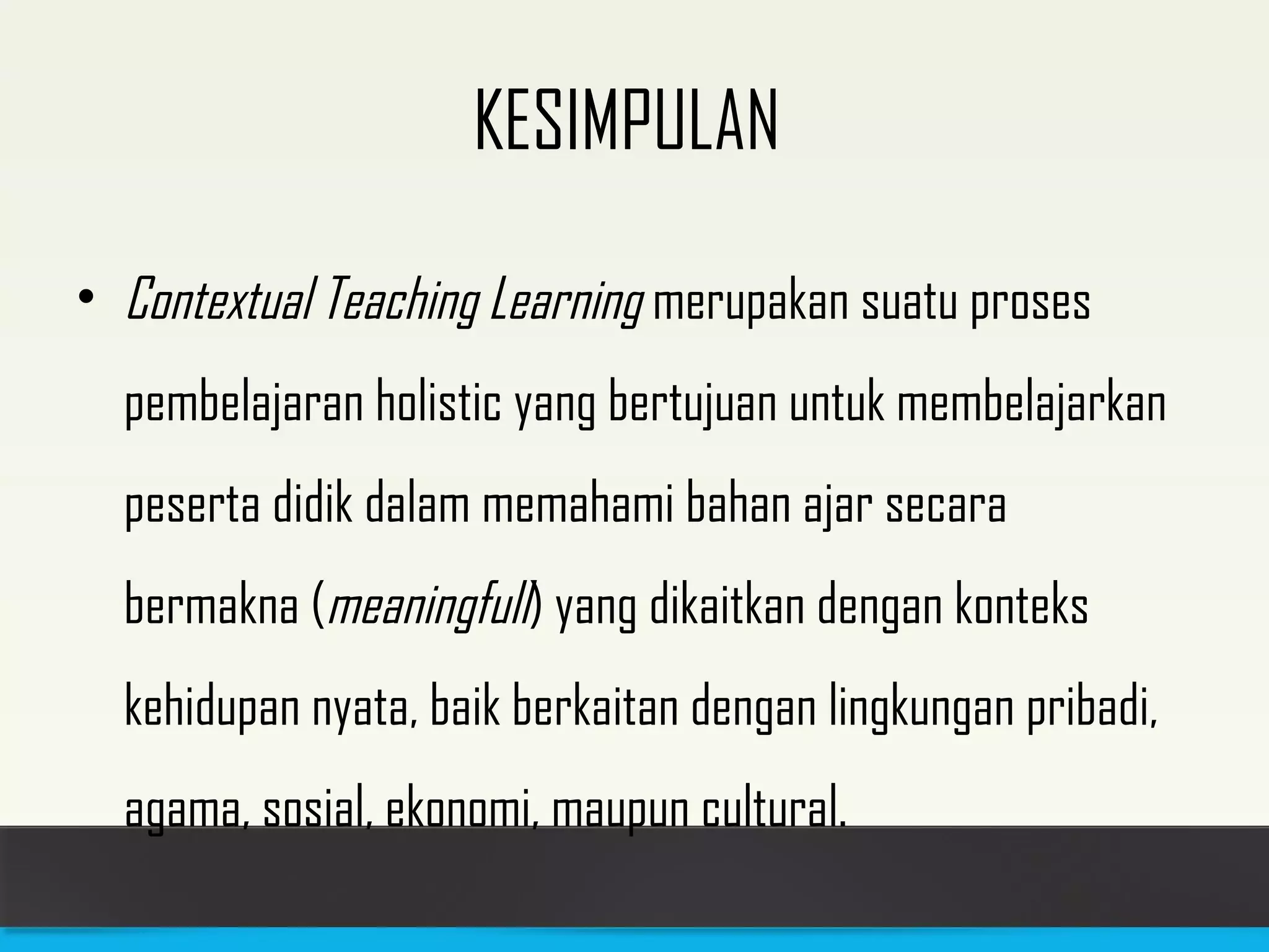 KESIMPULAN 
• Contextual Teaching Learning merupakan suatu proses 
pembelajaran holistic yang bertujuan untuk membelajarkan 
peserta didik dalam memahami bahan ajar secara 
bermakna (meaningfull) yang dikaitkan dengan konteks 
kehidupan nyata, baik berkaitan dengan lingkungan pribadi, 
agama, sosial, ekonomi, maupun cultural. 
 