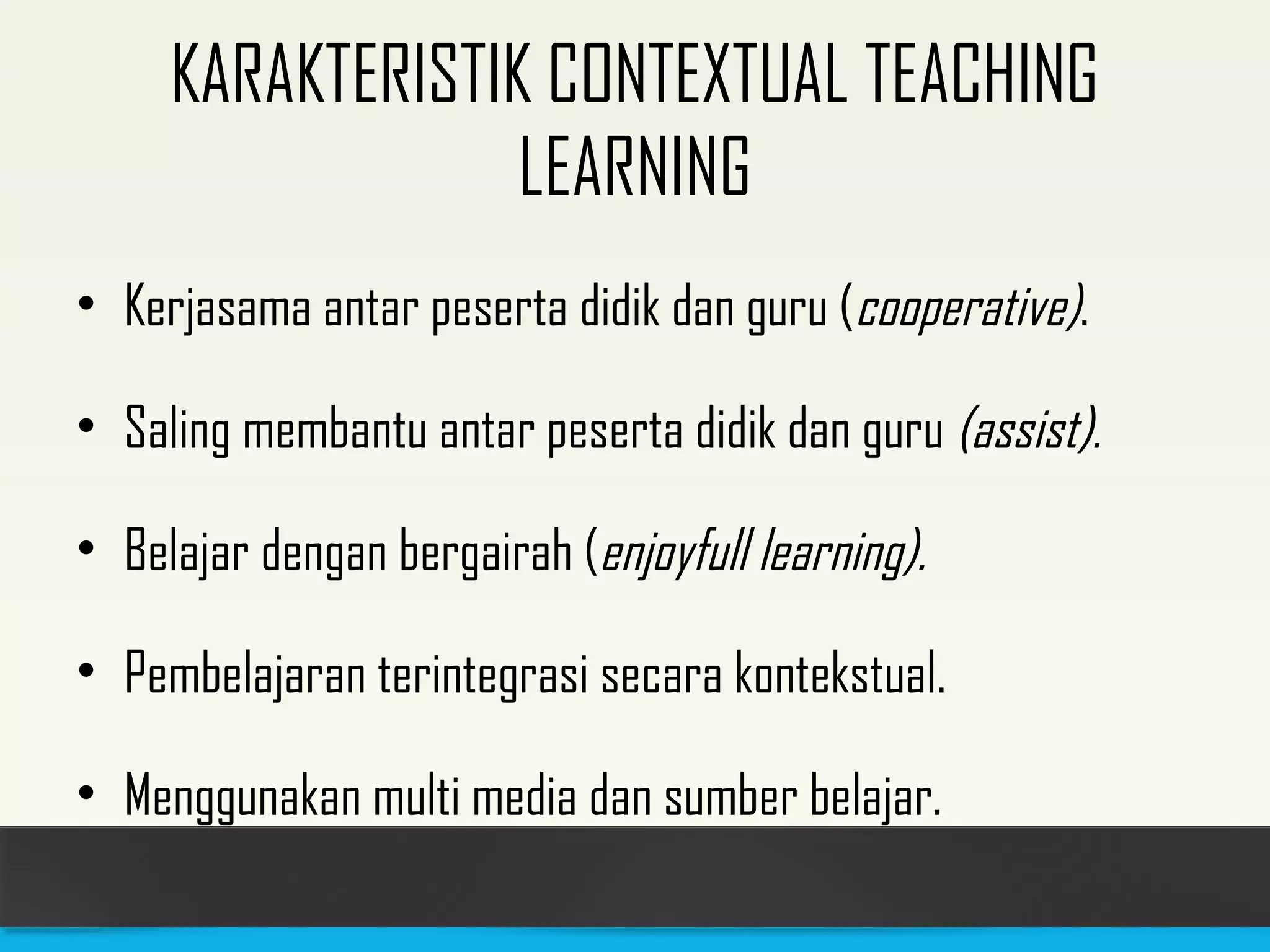 KARAKTERISTIK CONTEXTUAL TEACHING 
LEARNING 
• Kerjasama antar peserta didik dan guru (cooperative). 
• Saling membantu antar peserta didik dan guru (assist). 
• Belajar dengan bergairah (enjoyfull learning). 
• Pembelajaran terintegrasi secara kontekstual. 
• Menggunakan multi media dan sumber belajar. 
 