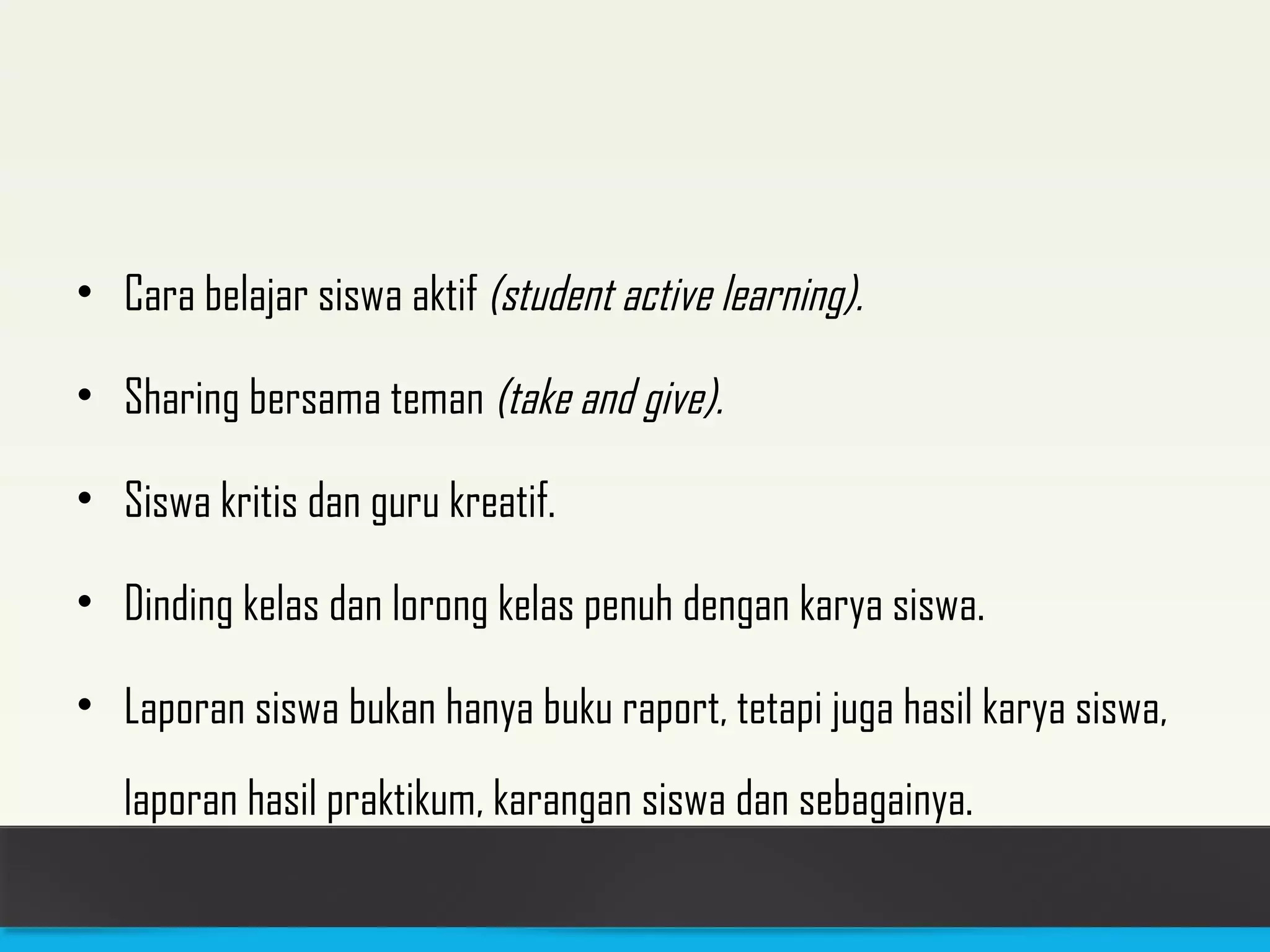 • Cara belajar siswa aktif (student active learning). 
• Sharing bersama teman (take and give). 
• Siswa kritis dan guru kreatif. 
• Dinding kelas dan lorong kelas penuh dengan karya siswa. 
• Laporan siswa bukan hanya buku raport, tetapi juga hasil karya siswa, 
laporan hasil praktikum, karangan siswa dan sebagainya. 
 