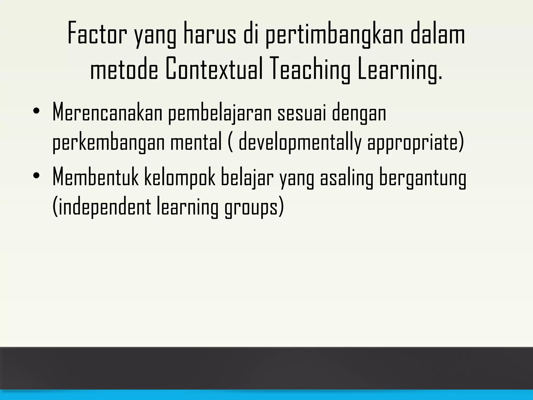 Factor yang harus di pertimbangkan dalam 
metode Contextual Teaching Learning. 
• Merencanakan pembelajaran sesuai dengan 
perkembangan mental ( developmentally appropriate) 
• Membentuk kelompok belajar yang asaling bergantung 
(independent learning groups) 
 