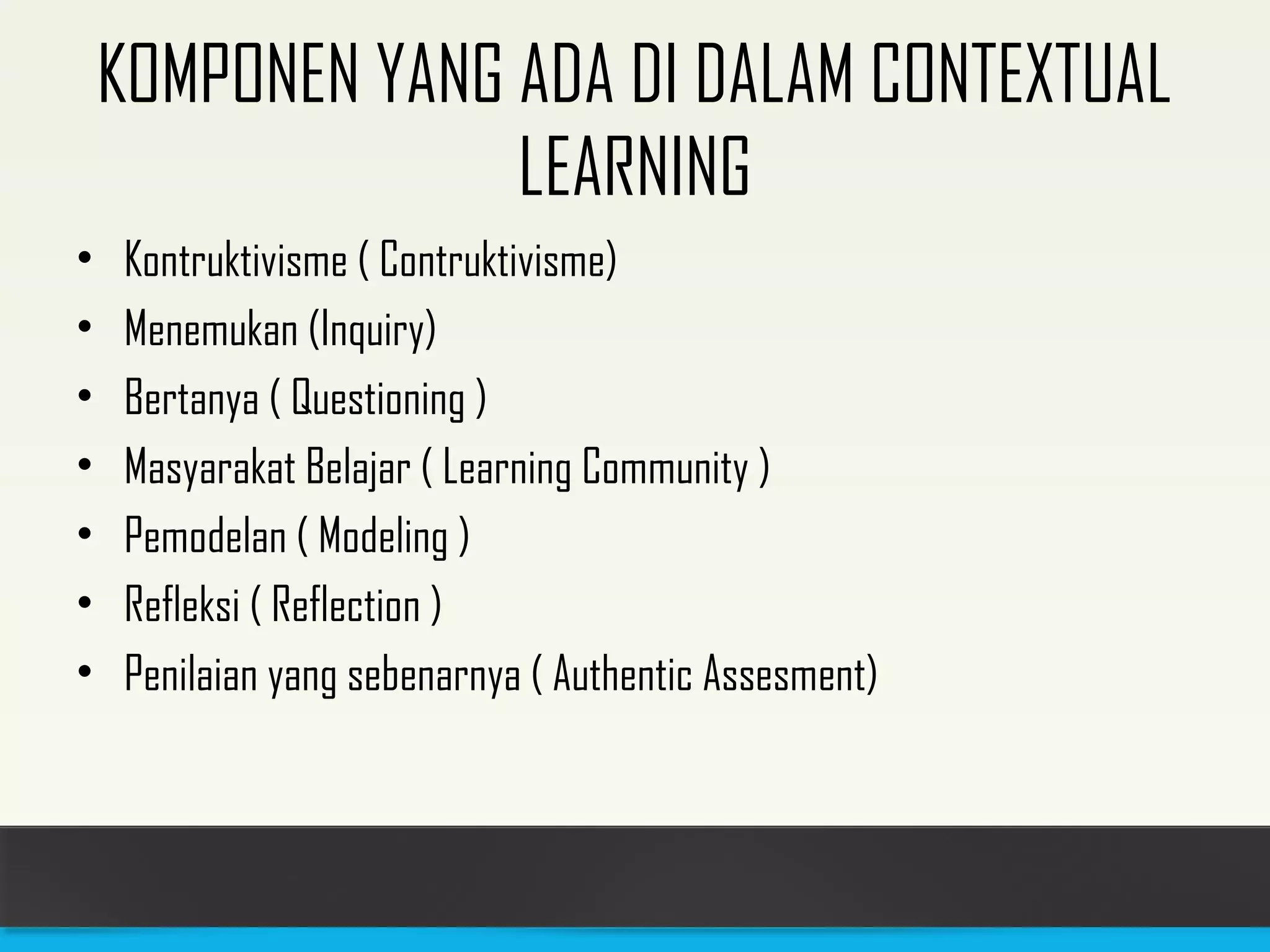 KOMPONEN YANG ADA DI DALAM CONTEXTUAL 
LEARNING 
• Kontruktivisme ( Contruktivisme) 
• Menemukan (Inquiry) 
• Bertanya ( Questioning ) 
• Masyarakat Belajar ( Learning Community ) 
• Pemodelan ( Modeling ) 
• Refleksi ( Reflection ) 
• Penilaian yang sebenarnya ( Authentic Assesment) 
 