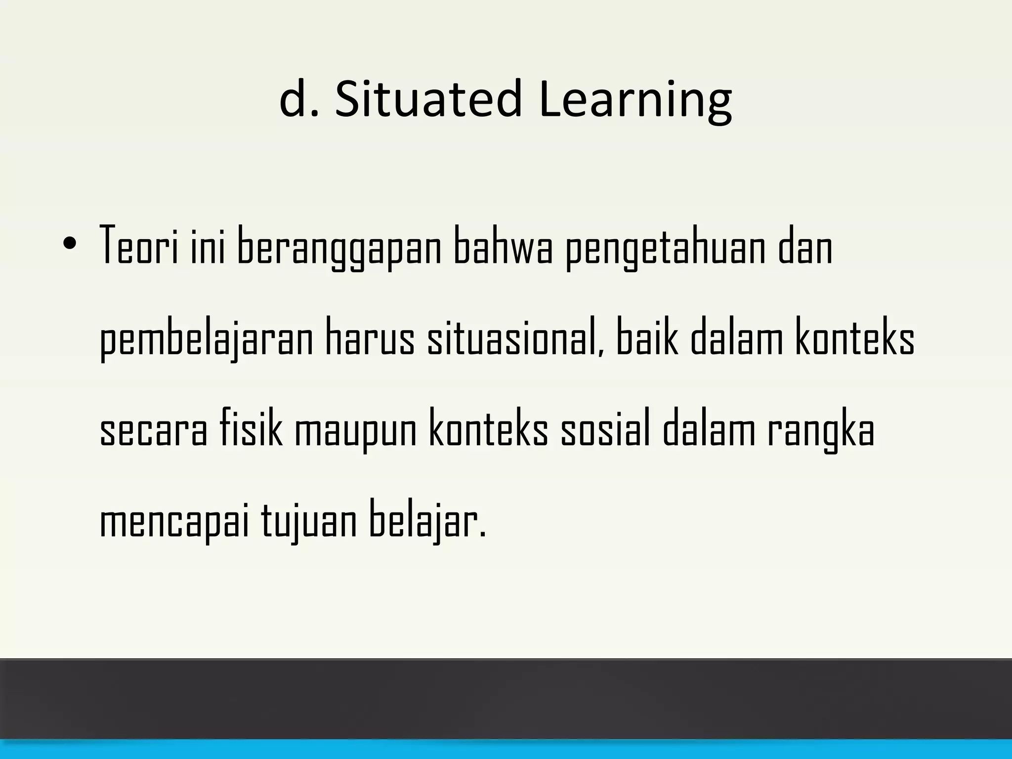 d. Situated Learning 
• Teori ini beranggapan bahwa pengetahuan dan 
pembelajaran harus situasional, baik dalam konteks 
secara fisik maupun konteks sosial dalam rangka 
mencapai tujuan belajar. 
 