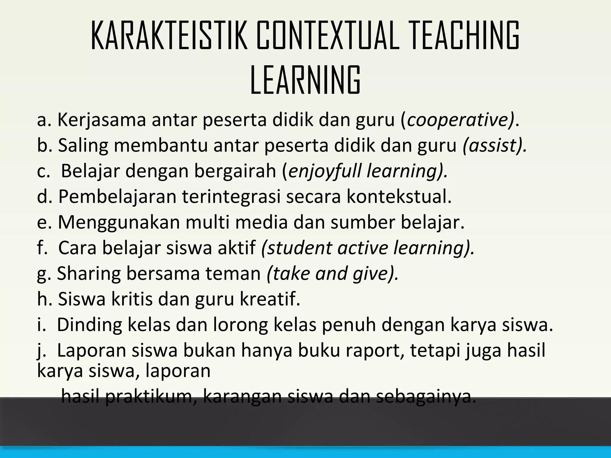 KARAKTEISTIK CONTEXTUAL TEACHING 
LEARNING 
a. Kerjasama antar peserta didik dan guru (cooperative). 
b. Saling membantu antar peserta didik dan guru (assist). 
c. Belajar dengan bergairah (enjoyfull learning). 
d. Pembelajaran terintegrasi secara kontekstual. 
e. Menggunakan multi media dan sumber belajar. 
f. Cara belajar siswa aktif (student active learning). 
g. Sharing bersama teman (take and give). 
h. Siswa kritis dan guru kreatif. 
i. Dinding kelas dan lorong kelas penuh dengan karya siswa. 
j. Laporan siswa bukan hanya buku raport, tetapi juga hasil 
karya siswa, laporan 
hasil praktikum, karangan siswa dan sebagainya. 
 
