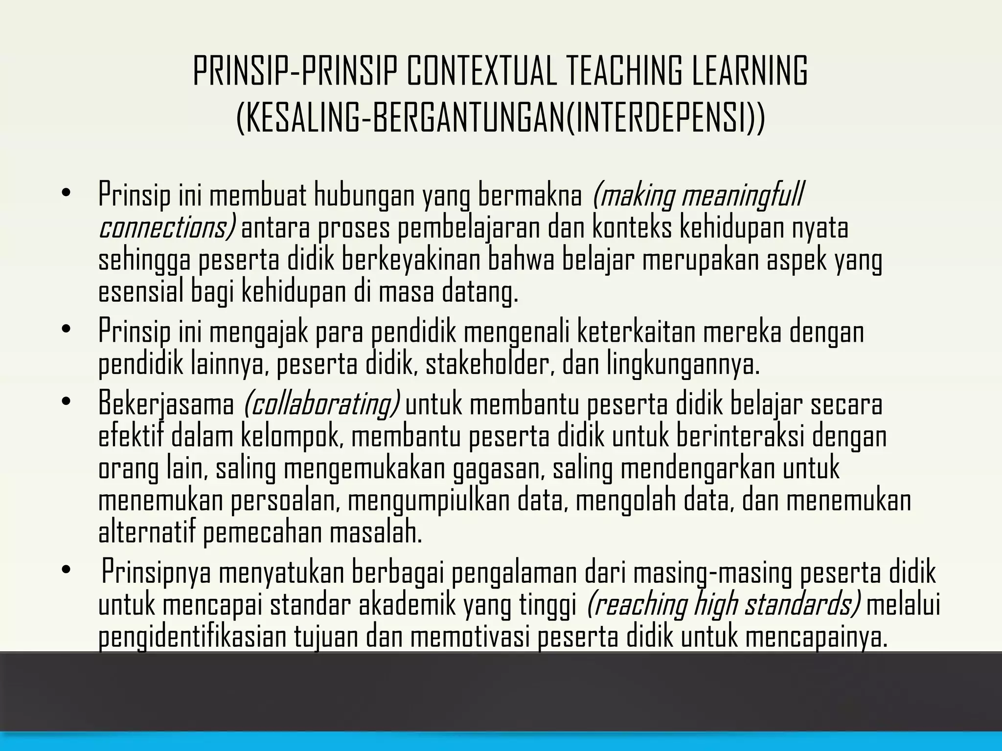 PRINSIP-PRINSIP CONTEXTUAL TEACHING LEARNING 
(KESALING-BERGANTUNGAN(INTERDEPENSI)) 
• Prinsip ini membuat hubungan yang bermakna (making meaningfull 
connections) antara proses pembelajaran dan konteks kehidupan nyata 
sehingga peserta didik berkeyakinan bahwa belajar merupakan aspek yang 
esensial bagi kehidupan di masa datang. 
• Prinsip ini mengajak para pendidik mengenali keterkaitan mereka dengan 
pendidik lainnya, peserta didik, stakeholder, dan lingkungannya. 
• Bekerjasama (collaborating) untuk membantu peserta didik belajar secara 
efektif dalam kelompok, membantu peserta didik untuk berinteraksi dengan 
orang lain, saling mengemukakan gagasan, saling mendengarkan untuk 
menemukan persoalan, mengumpiulkan data, mengolah data, dan menemukan 
alternatif pemecahan masalah. 
• Prinsipnya menyatukan berbagai pengalaman dari masing-masing peserta didik 
untuk mencapai standar akademik yang tinggi (reaching high standards) melalui 
pengidentifikasian tujuan dan memotivasi peserta didik untuk mencapainya. 
 