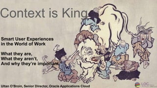 Copyright © 2015, Oracle and/or its affiliates. All rights reserved. |
Context is King
Smart User Experiences
in the World of Work
What they are,
What they aren’t,
And why they’re important.
Ultan O’Broin, Senior Director, Oracle Applications Cloud
 