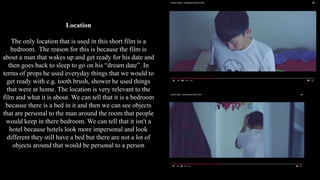 Location
The only location that is used in this short film is a
bedroom. The reason for this is because the film is
about a man that wakes up and get ready for his date and
then goes back to sleep to go on his “dream date”. In
terms of props he used everyday things that we would to
get ready with e.g. tooth brush, shower he used things
that were at home. The location is very relevant to the
film and what it is about. We can tell that it is a bedroom
because there is a bed in it and then we can see objects
that are personal to the man around the room that people
would keep in there bedroom. We can tell that it isn't a
hotel because hotels look more impersonal and look
different they still have a bed but there are not a lot of
objects around that would be personal to a person
 